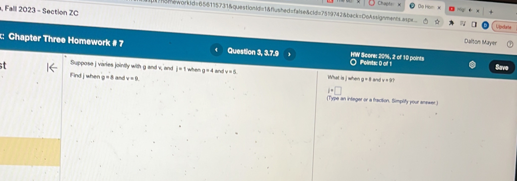 Chapte Do Hom x 
, Fall 2023 - Section ZC 
omeworkld=656115731&questionld=1&flushed=false&cld=7519742&back=DoAssignments.aspx.._ Update 
Dalton Mayer 
:: Chapter Three Homework # 7 Question 3, 3.7.9 HW Score: 20%, 2 of 10 points 
Points: 0 of 1 
t Save 
Suppose j varies jointly with g and v, and j=1 when g=4 and v=5. What is j when g=8 and v=9? 
Find j when g=8 and v=9.
j=□
(Type an integer or a fraction. Simplify your answer.)