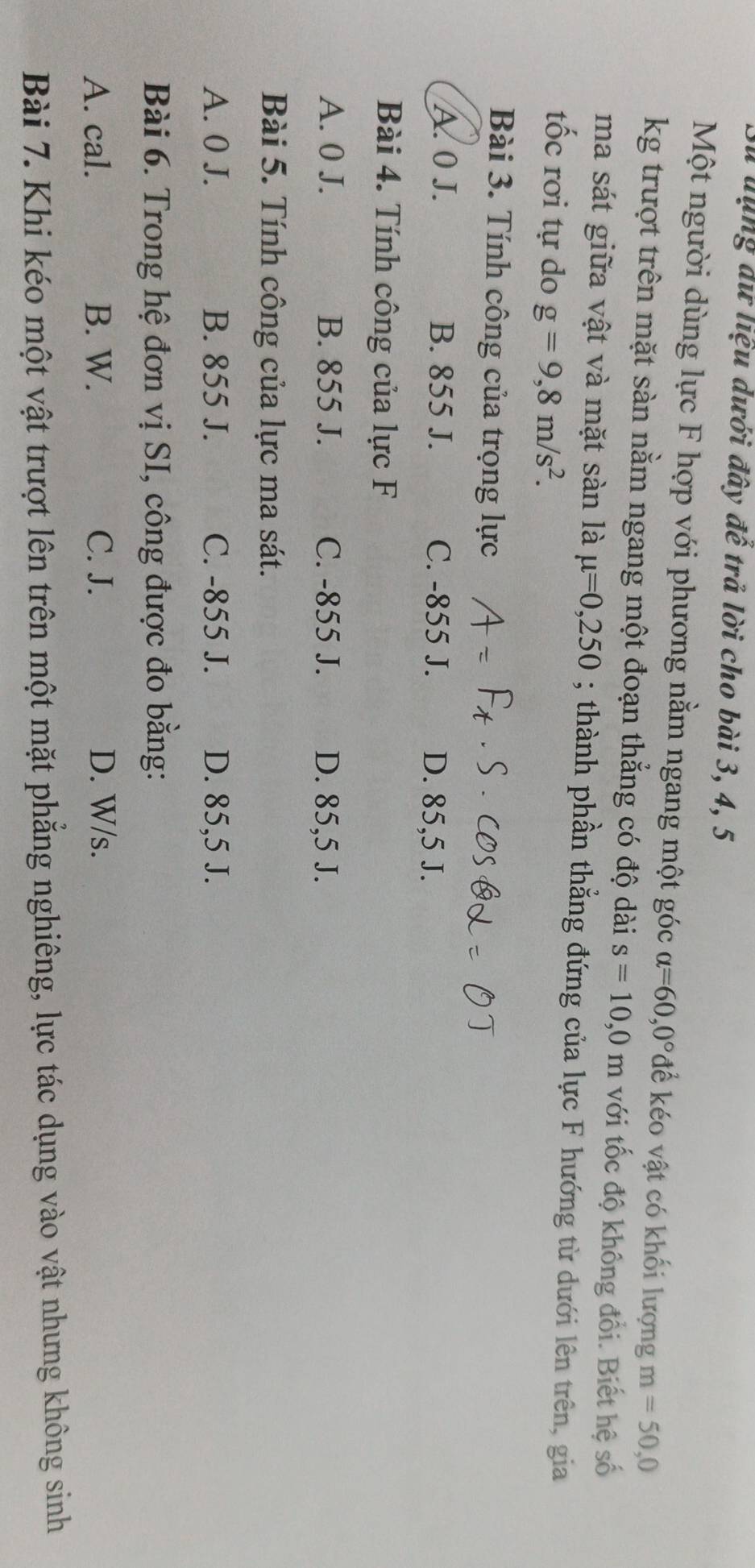 lu dụng dữ liệu dưới đây đế trả lời cho bài 3, 4, 5
Một người dùng lực F hợp với phương nằm ngang một góc alpha =60,0° để éo vật có khối lượng m=50,0
kg trượt trên mặt sàn nằm ngang một đoạn thẳng có độ dài s=10,0m với tốc độ không đổi. Biết hệ số
ma sát giữa vật và mặt sàn là mu =0,250; thành phần thẳng đứng của lực F hướng từ dưới lên trên, gia
tốc rơi tự do g=9,8m/s^2. 
Bài 3. Tính công của trọng lực
A. 0 J. B. 855 J. C. -855 J. D. 85,5 J.
Bài 4. Tính công của lực F
A. 0 J. B. 855 J. C. -855 J. D. 85,5 J.
Bài 5. Tính công của lực ma sát.
A. 0 J. B. 855 J. C. -855 J. D. 85,5 J.
Bài 6. Trong hệ đơn vị SI, công được đo bằng:
A. cal. B. W. C. J. D. W/s.
Bài 7. Khi kéo một vật trượt lên trên một mặt phẳng nghiêng, lực tác dụng vào vật nhưng không sinh