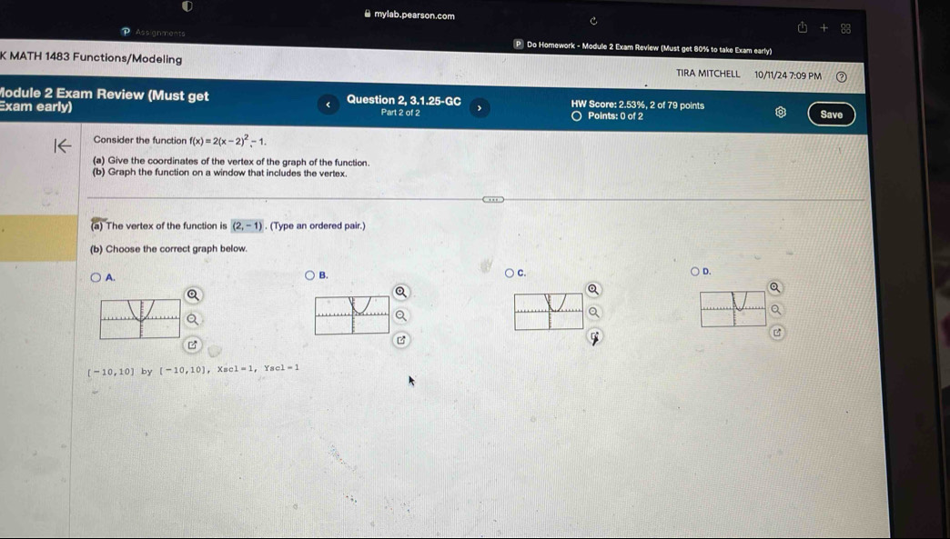 ≌ mylab.pearson.com
Assignments
P Do Homework - Module 2 Exam Review (Must get 80% to take Exam early)
K MATH 1483 Functions/Modeling TIRA MITCHELL 10/11/24 7:09 PM
Module 2 Exam Review (Must get Question 2, 3.1.25-GC HW Score: 2.53%, 2 of 79 points
Exam early) Part 2 of 2 o Points: 0 of 2
Save
Consider the function f(x)=2(x-2)^2-1. 
(a) Give the coordinates of the vertex of the graph of the function.
(b) Graph the function on a window that includes the vertex.
The vertex of the function is (2,-1). (Type an ordered pair.)
(b) Choose the correct graph below.
A.
B. ○ c.
) D.
o
z
[-10,10] by [-10,10] c1=1 c1=1