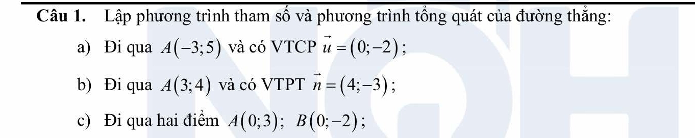 Lập phương trình tham số và phương trình tổng quát của đường thăng: 
a) Đi qua A(-3;5) và có VTCP vector u=(0;-2); 
b) Đi qua A(3;4) và có VTPT vector n=(4;-3); 
c) Đi qua hai điểm A(0;3); B(0;-2);