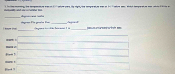 In the moming, the temperature was at 5°F below zero. By night, the temperature was at 14"F below zero. Which temperature was colder? Write an
inequality and use a number line.
_
degrees was colder
_
_
degrees F is greater than degrees F
_
_
) ktcow thusit degrees is colder because it is (closer or farther) to/from zero.
Blank 1: □ 
Blank 2: □ □ 
Blank 3 □ □ 
Bllank 4: □ □  
Blank 5 □