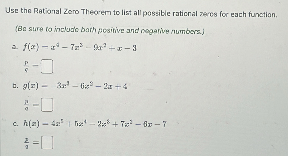 Use the Rational Zero Theorem to list all possible rational zeros for each function. 
(Be sure to include both positive and negative numbers.) 
a. f(x)=x^4-7x^3-9x^2+x-3
 p/q =□
b. g(x)=-3x^3-6x^2-2x+4
 p/q =□
c. h(x)=4x^5+5x^4-2x^3+7x^2-6x-7
 p/q =□