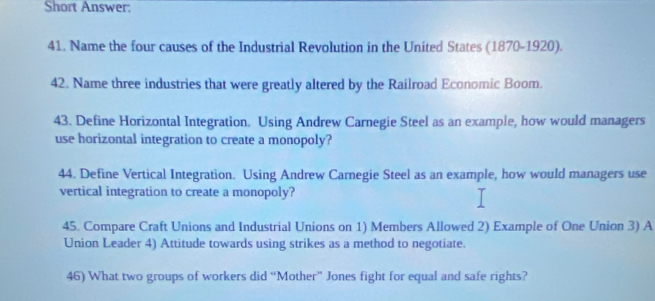 Short Answer: 
41. Name the four causes of the Industrial Revolution in the United States (1870-1920). 
42. Name three industries that were greatly altered by the Railroad Economic Boom. 
43. Define Horizontal Integration. Using Andrew Carnegie Steel as an example, how would managers 
use horizontal integration to create a monopoly? 
44. Define Vertical Integration. Using Andrew Carnegie Steel as an example, how would managers use 
vertical integration to create a monopoly? 
45. Compare Craft Unions and Industrial Unions on 1) Members Allowed 2) Example of One Union 3) A 
Union Leader 4) Attitude towards using strikes as a method to negotiate. 
46) What two groups of workers did “Mother” Jones fight for equal and safe rights?