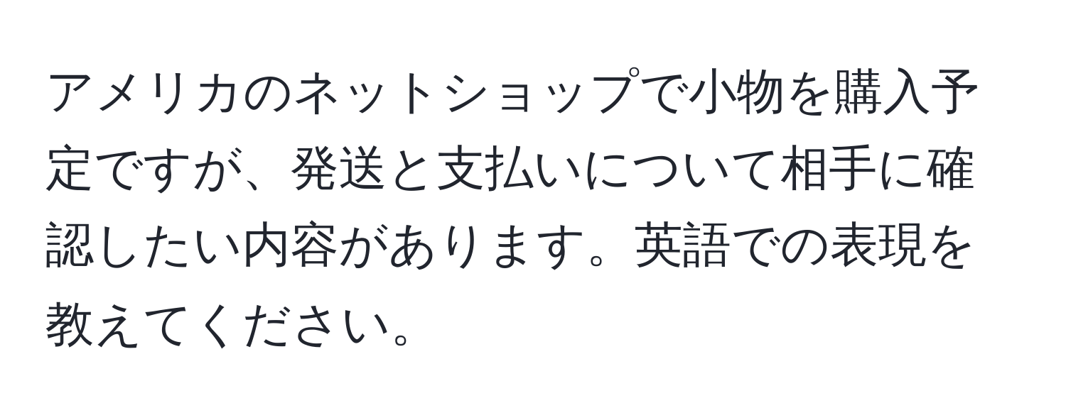 アメリカのネットショップで小物を購入予定ですが、発送と支払いについて相手に確認したい内容があります。英語での表現を教えてください。