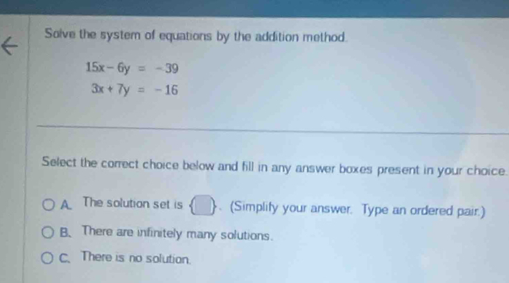 Solve the system of equations by the addition method.
15x-6y=-39
3x+7y=-16
Select the correct choice below and fill in any answer boxes present in your choice.
A. The solution set is  □ .(Simplify your answer. Type an ordered pair.)
B、 There are infinitely many solutions.
C. There is no solution.