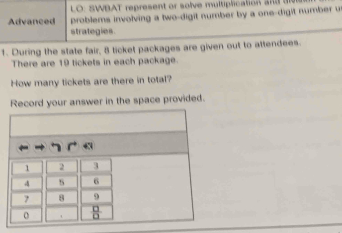 LO: SWBAT represent or solve multiplication  d  a 
Advanced problems involving a two-digit number by a one-digit number u
strategies.
1. During the state fair, 8 ticket packages are given out to attendees.
There are 19 tickets in each package.
How many tickets are there in total?
Record your answer in the space provided.