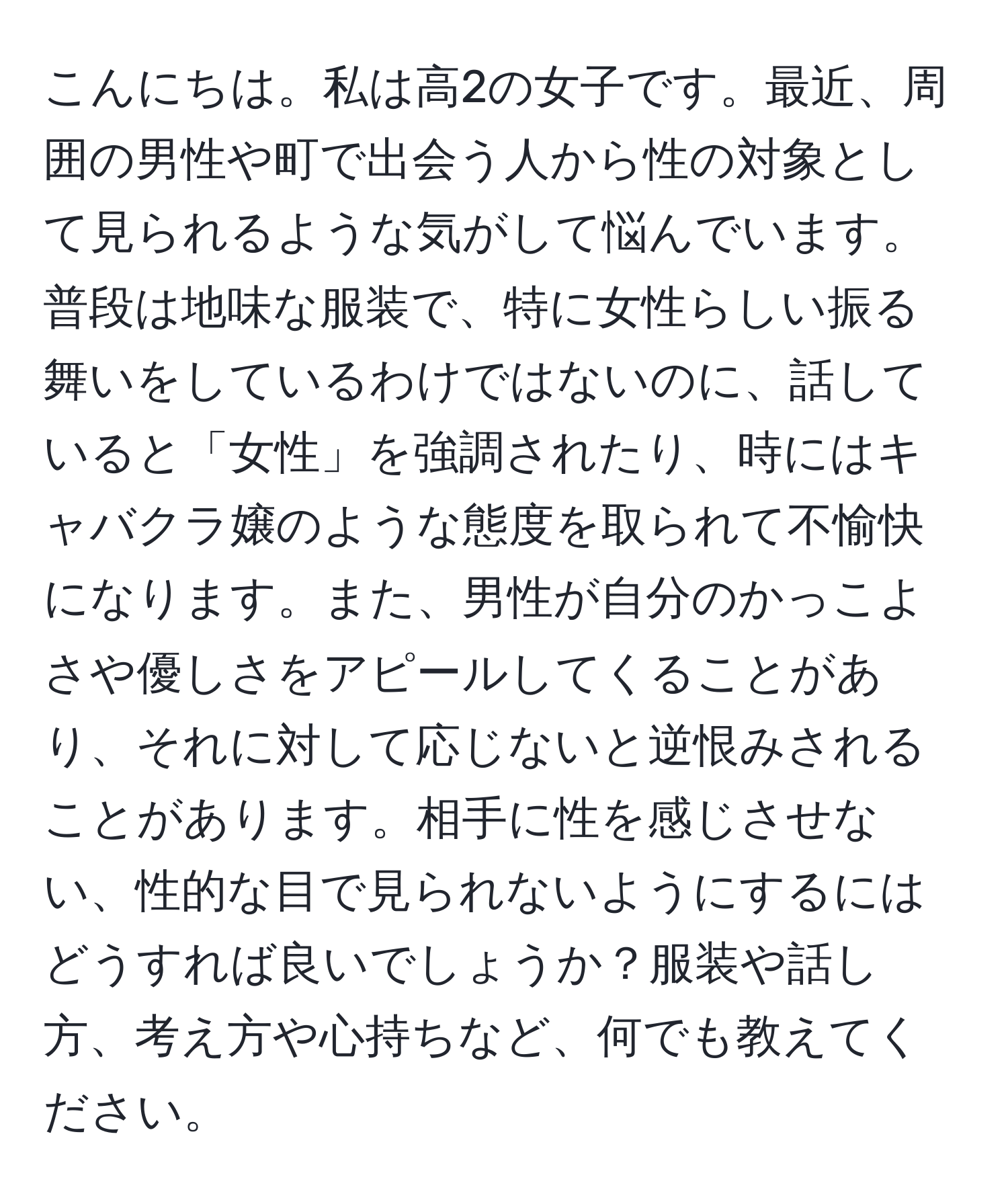 こんにちは。私は高2の女子です。最近、周囲の男性や町で出会う人から性の対象として見られるような気がして悩んでいます。普段は地味な服装で、特に女性らしい振る舞いをしているわけではないのに、話していると「女性」を強調されたり、時にはキャバクラ嬢のような態度を取られて不愉快になります。また、男性が自分のかっこよさや優しさをアピールしてくることがあり、それに対して応じないと逆恨みされることがあります。相手に性を感じさせない、性的な目で見られないようにするにはどうすれば良いでしょうか？服装や話し方、考え方や心持ちなど、何でも教えてください。