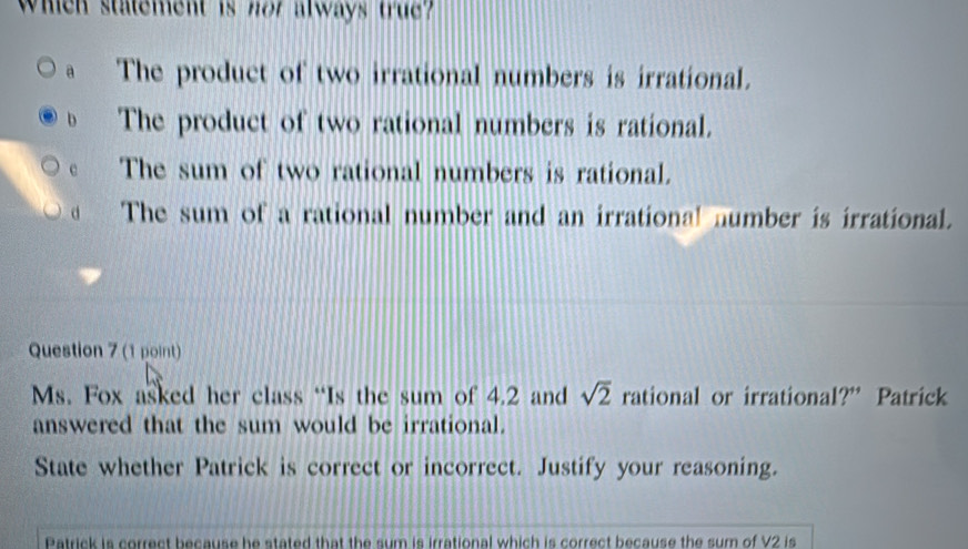 Whicn statement is nor always true?
a The product of two irrational numbers is irrational.
b The product of two rational numbers is rational.
The sum of two rational numbers is rational.
d The sum of a rational number and an irrational number is irrational.
Question 7 (1 point)
Ms. Fox asked her class “Is the sum of 4.2 and sqrt(2) rational or irrational?” Patrick
answered that the sum would be irrational.
State whether Patrick is correct or incorrect. Justify your reasoning.
Patrick is correct because he stated that the sum is irrational which is correct because the sum of V2 is