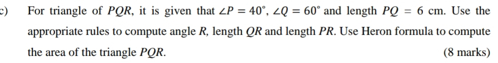 For triangle of PQR, it is given that ∠ P=40°, ∠ Q=60° and length PQ=6cm. Use the 
appropriate rules to compute angle R, length QR and length PR. Use Heron formula to compute 
the area of the triangle PQR. (8 marks)