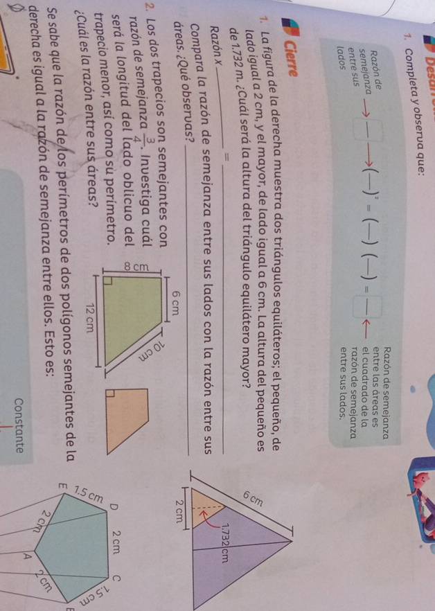 Desan 
1. Completa y observa que: 
Razón de semejanza 
Razón de 
el cuadrado de la 
entre sus semejanza _  (frac )^2= (_  ) (—) = □ /□   entre las áreas es 
razón de semejanza 
lados entre sus lados. 
Cierre 
1. La figura de la derecha muestra dos triángulos equiláteros; el pequeño, de 
lado igual a 2 cm, y el mayor, de lado igual a 6 cm. La altura del pequeño es 
de 1.732 m. ¿Cuál será la altura del triángulo equilátero mayor? 
Razón x_ =_ 
Compara la razón de semejanza entre sus lados con la razón entre sus 
áreas. ¿Qué observas?_ 

2. Los dos trapecios son semejantes con 
razón de semejanza  3/4 . Investiga cuál 
será la longitud del lado oblicuo del 
trapecio menor, así como sù perímetro. 
¿Cuál es la razón entre sus áreas? 
Se sabe que la razón de los perímetros de dos polígonos semejantes de la 
derecha es igual a la razón de semejanza entre ellos. Esto es: 
Constante