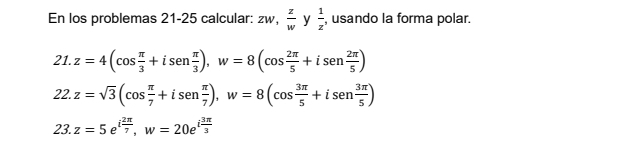 En los problemas 21-25 calcular: zw,  z/w y 1/z , , usando la forma polar.
21.z=4(cos  π /3 +isen π /3 ), w=8(cos  2π /5 +isen 2π /5 )
22.z=sqrt(3)(cos  π /7 +isen π /7 ), w=8(cos  3π /5 +isen 3π /5 )
23.z=5e^(ifrac 2π)7, w=20e^(ifrac 3π)3