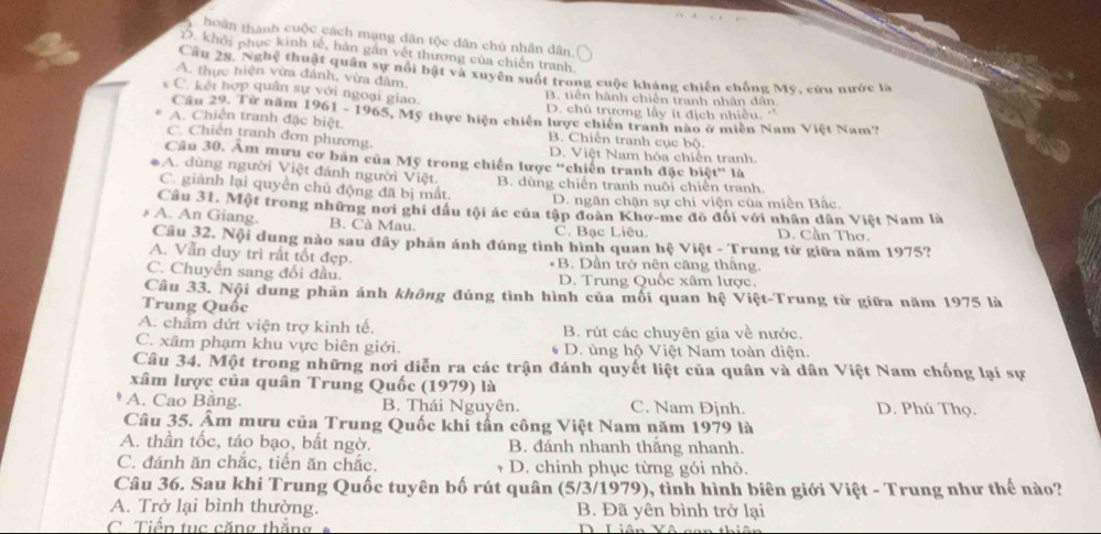 hoán thành cuộc cách mạng dân tộc dân chủ nhân dân.
D. khởi phục kinh tế, hàn găn vết thương của chiến tranh
Câu 28. Nghệ thuật quân sự nổi bật và xuyên suốt trong cuộc kháng chiến chống Mỹ, cứu nước la
A. thực hiện vừa đánh, vừa đàm,
B. tiên hành chiến tranh nhân dân
C. kếi hợp quân sự với ngoại giao. D. chủ trương lấy ít địch nhiều.'
Câu 29. Từ năm 1961 - 1965, Mỹ thực hiện chiến lược chiến tranh nào ở miên Nam Việt Nam?
A. Chiến tranh đặc biệt. B. Chiến tranh cục bộ
C. Chiến tranh đơn phương. D. Việt Nam hóa chiến tranh.
Câu 30. Âm mưu cơ bản của Mỹ trong chiến lược “chiến tranh đặc biệt” là
A. dùng người Việt đánh người Việt.
C. giành lại quyền chủ động đã bị mất. B. dùng chiến tranh nuôi chiến tranh.
D. ngăn chặn sự chi viện của miền Bắc.
Câu 31. Một trong những nơi ghi đầu tội ác của tập đoàn Khơ-me đô đổi với nhân dân Việt Nam là
# A. An Giang. B. Cà Mau. C. Bạc Liêu. D. Cần Thơ.
Cầu 32. Nội dung nào sau đây phản ánh đúng tình hình quan hệ Việt - Trung từ giữa năm 1975?
A. Vẫn duy trì rất tốt đẹp. *B. Dần trở nên căng thắng.
C. Chuyển sang đổi đầu. D. Trung Quốc xâm lược.
Câu 33. Nội dung phản ánh không đúng tình hình của mối quan hệ Việt-Trung từ giữa năm 1975 là
Trung Quốc
A. châm dứt viện trợ kinh tế. B. rút các chuyên gia về nước.
C. xâm phạm khu vực biên giới. D. ủng hộ Việt Nam toàn diện.
Câu 34. Một trong những nơi diễn ra các trận đánh quyết liệt của quân và dân Việt Nam chống lại sự
xâm lược của quân Trung Quốc (1979) là
A. Cao Bằng. B. Thái Nguyên. C. Nam Đjnh. D. Phú Thọ.
Câu 35. Âm mưu của Trung Quốc khi tần công Việt Nam năm 1979 là
A. thần tốc, táo bạo, bất ngờ. B. đánh nhanh thắng nhanh.
C. đánh ăn chắc, tiến ăn chắc. D. chinh phục từng gói nhỏ.
Câu 36. Sau khi Trung Quốc tuyên bố rút quân (5/3/1979), tình hình biên giới Việt - Trung như thế nào?
A. Trở lại bình thường. B. Đã yên bình trở lại
C. Tiến tục căng thắng