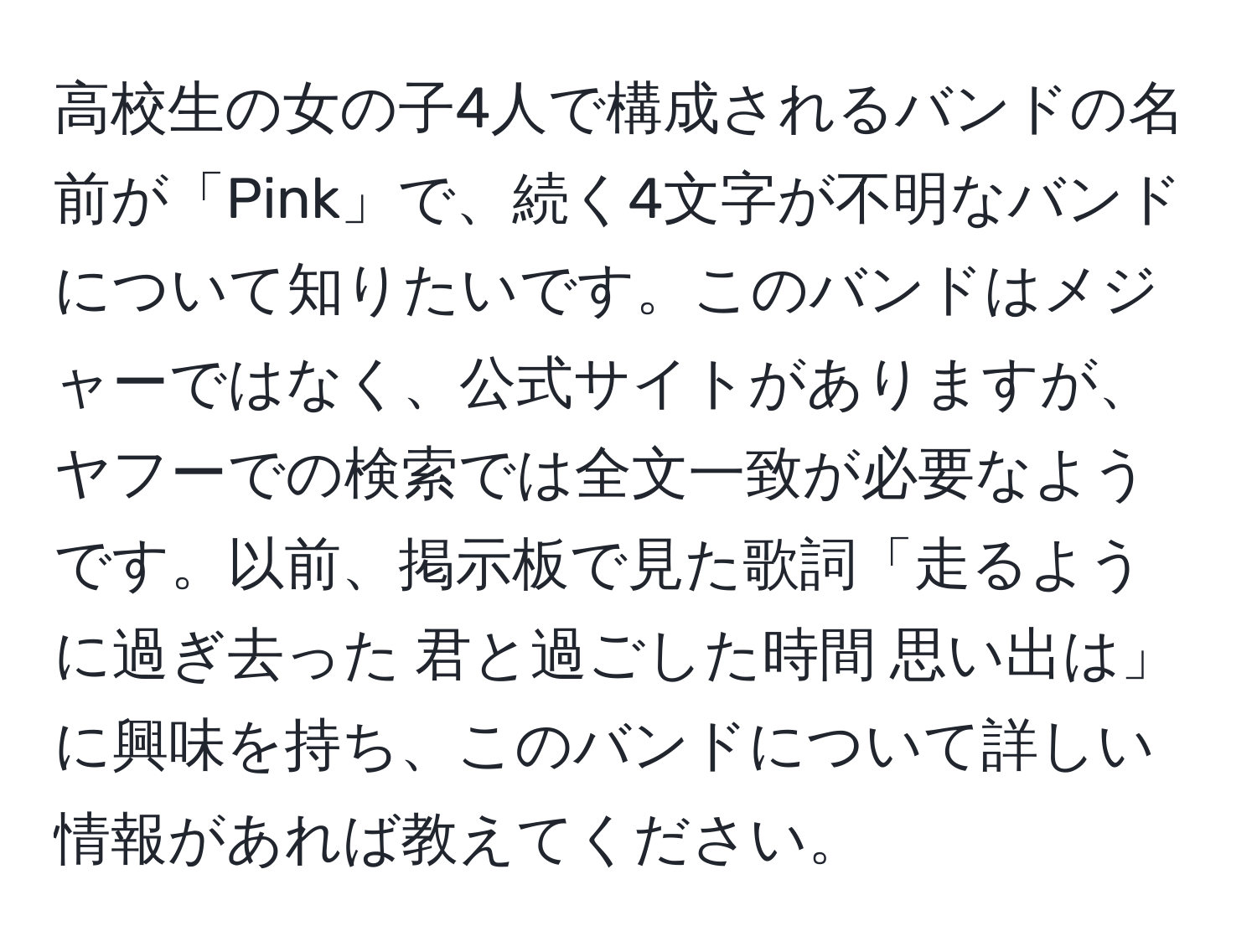 高校生の女の子4人で構成されるバンドの名前が「Pink」で、続く4文字が不明なバンドについて知りたいです。このバンドはメジャーではなく、公式サイトがありますが、ヤフーでの検索では全文一致が必要なようです。以前、掲示板で見た歌詞「走るように過ぎ去った 君と過ごした時間 思い出は」に興味を持ち、このバンドについて詳しい情報があれば教えてください。