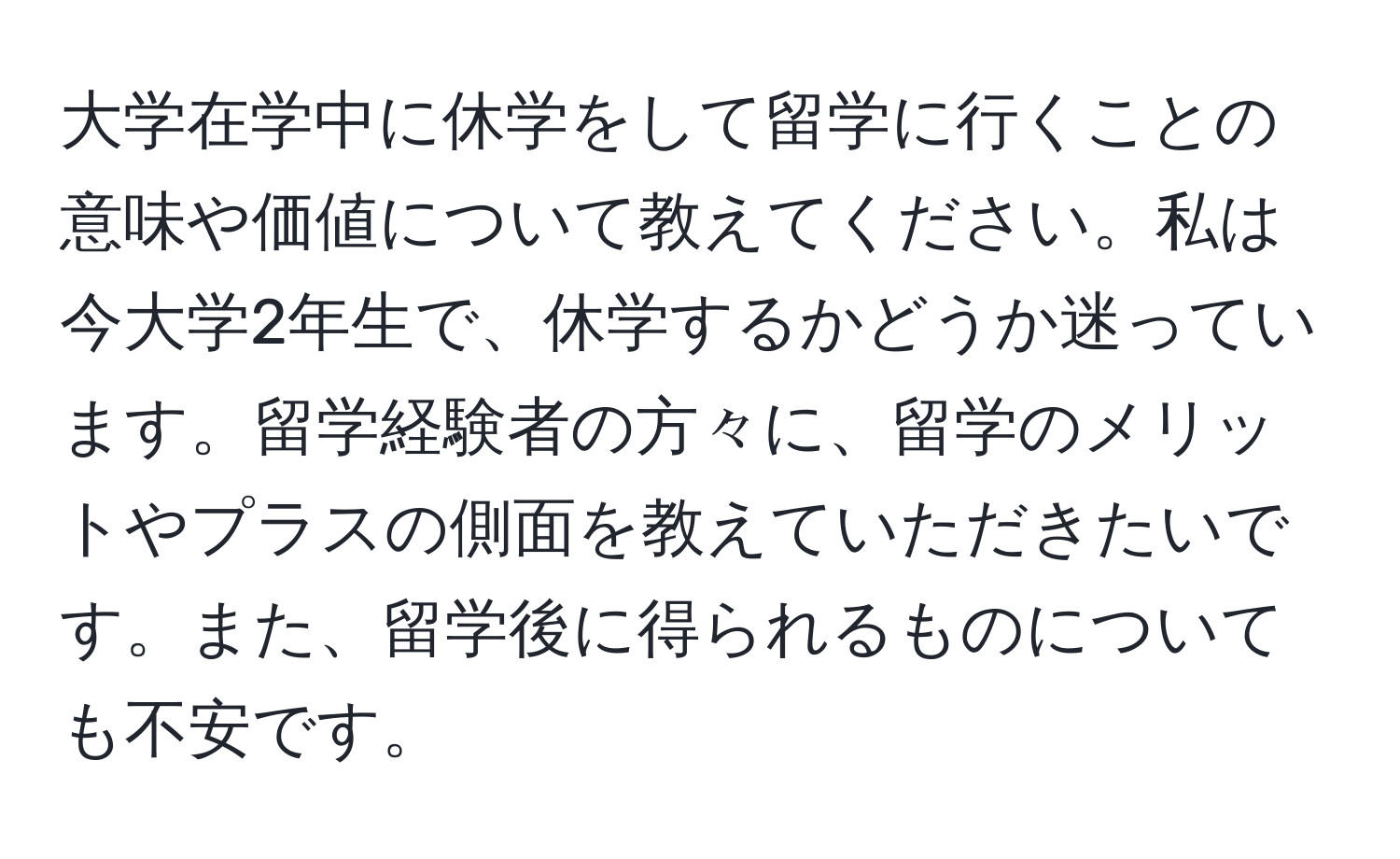 大学在学中に休学をして留学に行くことの意味や価値について教えてください。私は今大学2年生で、休学するかどうか迷っています。留学経験者の方々に、留学のメリットやプラスの側面を教えていただきたいです。また、留学後に得られるものについても不安です。