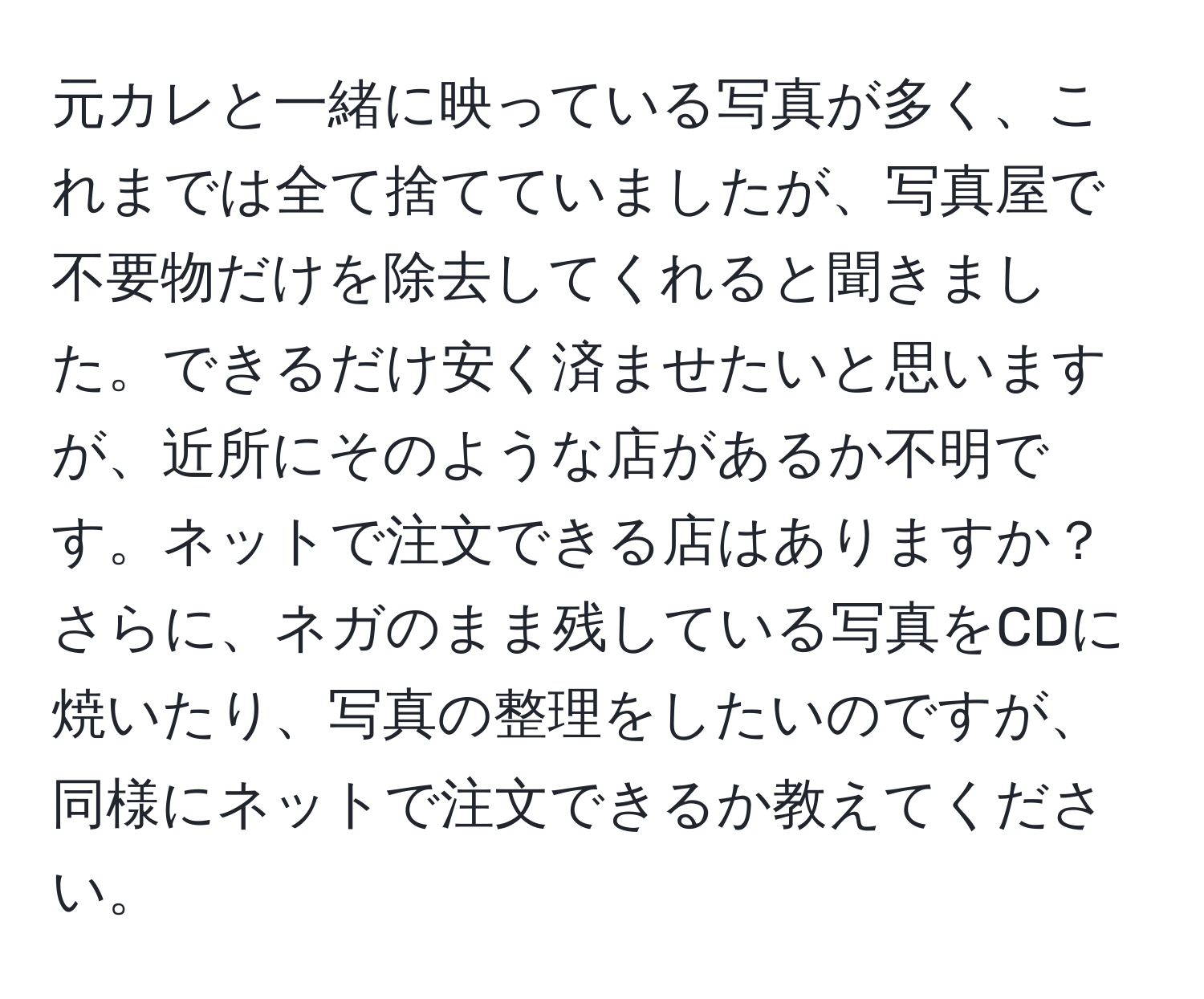 元カレと一緒に映っている写真が多く、これまでは全て捨てていましたが、写真屋で不要物だけを除去してくれると聞きました。できるだけ安く済ませたいと思いますが、近所にそのような店があるか不明です。ネットで注文できる店はありますか？さらに、ネガのまま残している写真をCDに焼いたり、写真の整理をしたいのですが、同様にネットで注文できるか教えてください。