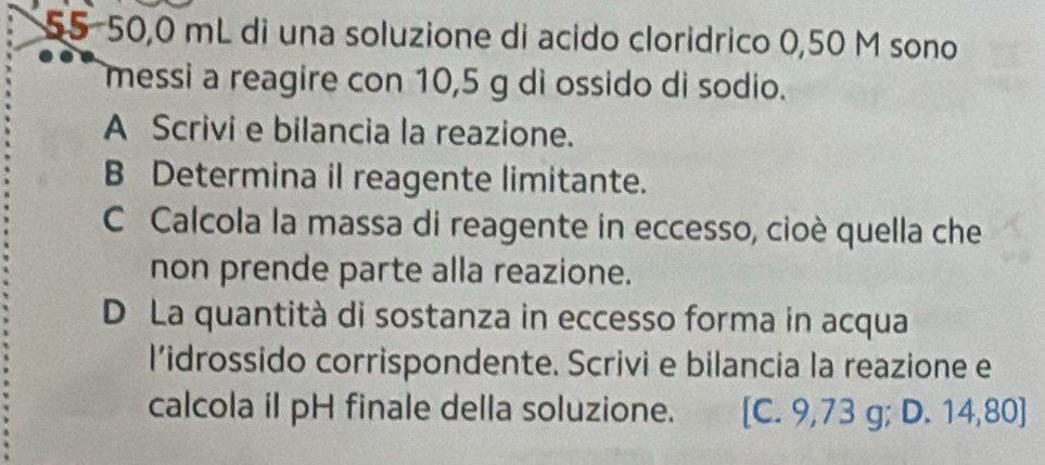 55−50,0 mL di una soluzione di acido cloridrico 0,50 M sono
messi a reagire con 10,5 g di ossido di sodio.
A Scrivi e bilancia la reazione.
B Determina il reagente limitante.
C Calcola la massa di reagente in eccesso, cioè quella che
non prende parte alla reazione.
D La quantità di sostanza in eccesso forma in acqua
l’idrossido corrispondente. Scrivi e bilancia la reazione e
calcola il pH finale della soluzione. [C. 9,73 g; D. 14,80]