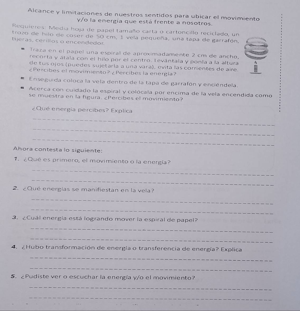 Alcance y limitaciones de nuestros sentidos para ubicar el movimiento 
y/o la energía que está frente a nosotros. 
Requieres: Media hoja de papel tamaño carta o cartoncillo reciclado, un 
trozo de hilo de coser de 50 cm, 1 vela pequeña, una tapa de garrafón, 
tijeras, cerillos o encendedor. 
Traza en el papel una espiral de aproximadamente 2 cm de ancho, 
recorta y átala con el hilo por el centro. Levántala y ponla a la altura 
de tus ojos (puedes sujetarla a una vara), evita las corrientes de aire. 
¿Percibes el movimiento? ¿Percibes la energía? 
Enseguida coloca la vela dentro de la tapa de garrafón y enciéndela. 
Acerca con cuidado la espiral y colócala por encima de la vela encendida como 
se muestra en la figura. ¿Percibes el movimiento? 
¿Qué energía percibes? Explica 
_ 
_ 
_ 
Ahora contesta lo siguiente: 
1. ¿Qué es primero, el movimiento o la energía? 
_ 
_ 
2. ¿Qué energías se manifiestan en la vela? 
_ 
_ 
3. ¿Cuál energía está logrando mover la espiral de papel? 
_ 
_ 
4. ¿Hubo transformación de energía o transferencia de energía? Explica 
_ 
_ 
5. ¿Pudiste ver o escuchar la energía y/o el movimiento? 
_ 
_