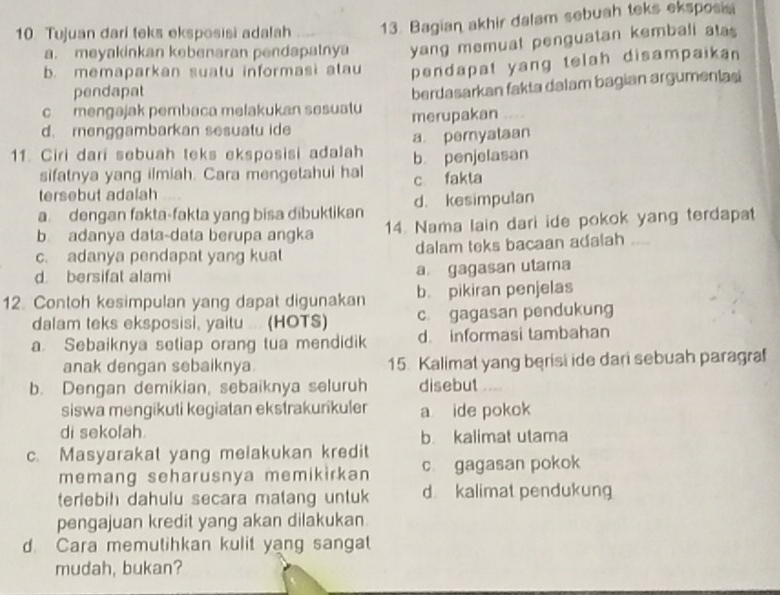 Tujuan dari teks eksposisi adalah 13. Bagian akhir dalam sebuah teks eksposis
a. meyakinkan kebenaran pendapatnya yang memuat penguatan kembali atas
b. memaparkan suatu informasi alau pendapat yang telah disampaikan 
pendapat
c mengajak pembaca melakukan sesuatu berdasarkan fakta dalam bagian argumenlasi
d. menggambarkan sesuatu ide merupakan ....
11. Ciri dari sebuah teks eksposisi adalah b penjelasan a pernyataan
sifatnya yang ilmiah. Cara mengetahui hal
tersebut adalah c fakta
a. dengan fakta-fakta yang bisa dibuktikan d. kesimpulan
b adanya data-data berupa angka 14. Nama lain dari ide pokok yang terdapat
c. adanya pendapat yang kuat dalam teks bacaan adalah ....
d bersifat alami a. gagasan utama
12. Contoh kesimpulan yang dapat digunakan b. pikiran penjelas
dalam teks eksposisi, yaitu ... (HOTS) c gagasan pendukung
a. Sebaiknya setiap orang tua mendidik d. informasi tambahan
anak dengan sebaiknya. 15. Kalimat yang berisi ide dari sebuah paragra
b. Dengan demikian, sebaiknya seluruh disebut   
siswa mengikuti kegiatan ekstrakurikuler a ide pokok
di sekofah. b. kalimat utama
c. Masyarakat yang melakukan kredit c gagasan pokok
memang seharusnya memikirkan
terlebih dahulu secara matang untuk d kalimat pendukung
pengajuan kredit yang akan dilakukan.
d. Cara memutihkan kulit yang sangat
mudah, bukan?