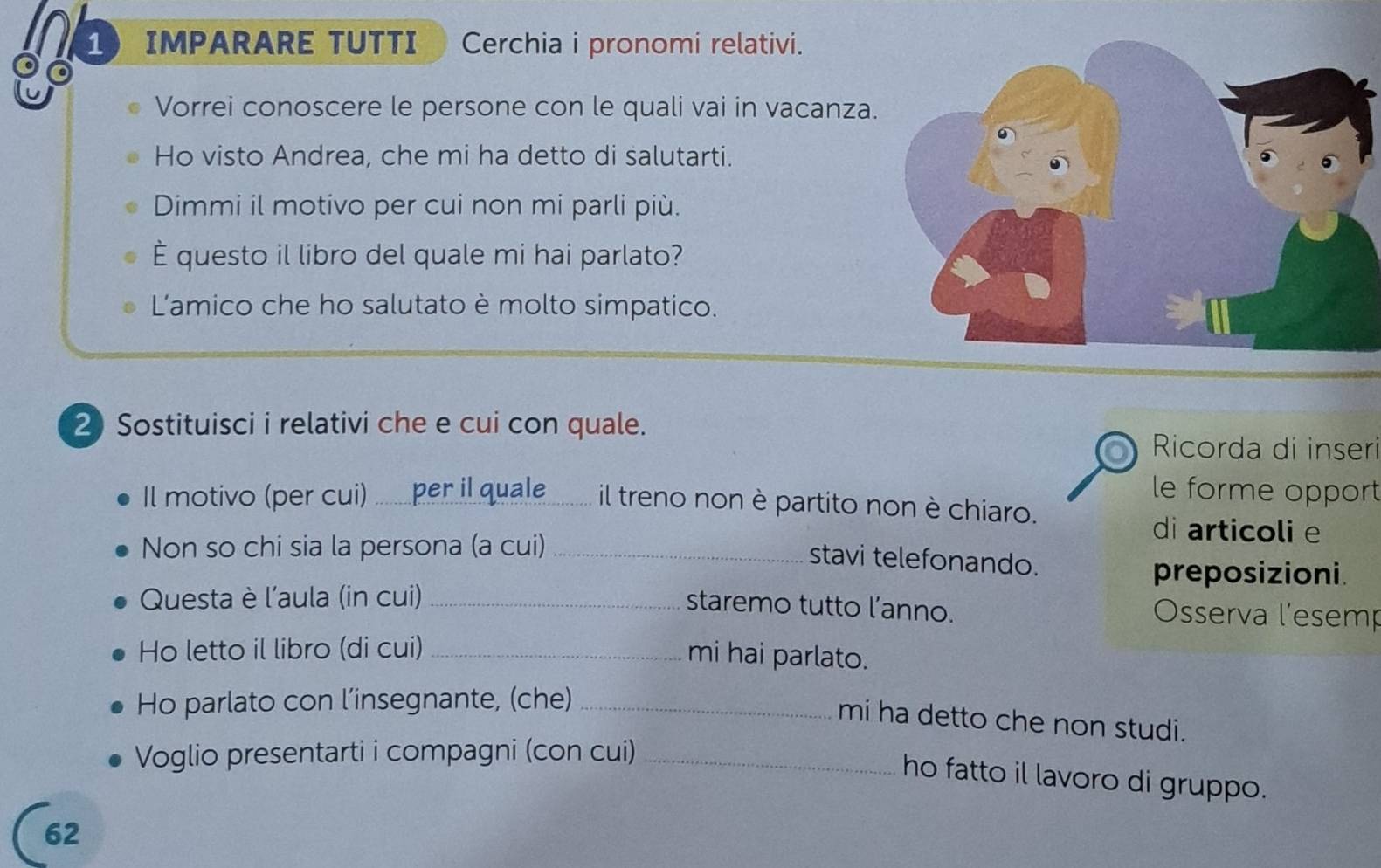 IMPARARE TUTTI Cerchia i pronomi relativi. 
。 
Vorrei conoscere le persone con le quali vai in vacanza 
Ho visto Andrea, che mi ha detto di salutarti. 
Dimmi il motivo per cui non mi parli più. 
È questo il libro del quale mi hai parlato? 
Lamico che ho salutato è molto simpatico. 
2 Sostituisci i relativi che e cui con quale. 
Ricorda di inseri 
le forme opport 
Il motivo (per cui) .......per il quale ........ il treno non è partito non è chiaro. 
Non so chi sia la persona (a cui)_ 
di articoli e 
stavi telefonando. 
preposizioni. 
Questa è l'aula (in cui) _Osserva l'esemp 
staremo tutto l’anno. 
Ho letto il libro (di cui)_ 
mi hai parlato. 
Ho parlato con l’insegnante, (che)_ 
mi ha detto che non studi. 
Voglio presentarti i compagni (con cui)_ 
ho fatto il lavoro di gruppo. 
62