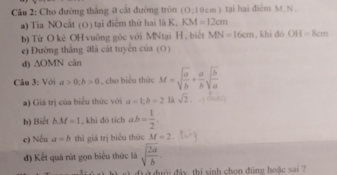 Cho đường thắng a cắt đường tròn (O:10cm) ) tại hai điểm M, N. 
a) Tia NO cất (O) tại điểm thứ hai là K. KM=12cm
b) Từ O kẻ OH vuông góc với MNtại H, biết MN=16cm , khi đó OH=8cm
c) Đường thăng đlà cát tuyển của (O) 
d) △ OMN cân 
Câu 3: Với a>0; b>0 , cho biểu thức M=sqrt(frac a)b+ a/b sqrt(frac b)a
a) Giá trị của biểu thức với a=1; b=2 là sqrt(2). 
b) Biết b. M=1 , khi đó tích ab= 1/2 . 
c) Nếu a=b thì giá trị biêu thức M=2
đ) Kết quả rút gọn biểu thức là sqrt(frac 2a)b. 
c) d) ở dưới đây, thí sinh chọn đúng hoặc sai ?