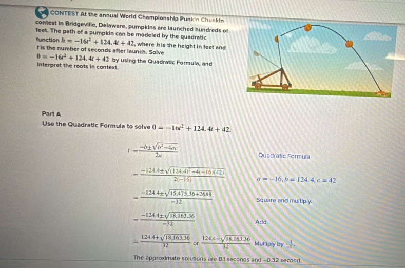 CONTEST At the annual World Championship Punkin Chunkin 
contest in Bridgeville, Delaware, pumpkins are launched hundreds of 
feet. The path of a pumpkin can be modeled by the quadratic 
function h=-16t^2+124.4t+42 , where h is the height in feet and
f is the number of seconds after launch. Solve 0=-16t^2+124.4t+42 by using the Quadratic Formula, and 
interpret the roots in context. 
Part A 
Use the Quadratic Formula to solve 0=-16t^2+124.4t+42.
t= (-b± sqrt(b^2-4ac))/2a 
Quadratic Formula
=frac -124.4± sqrt((124.4)^2)-4(-16)(-2)2(-16) a=-16, b=124.4, c=42
= (-124.4± sqrt(15,475.36+2688))/-32  Square and multiply.
= (-124.4± sqrt(18.163.36))/-32 
Add,
= (124.4+sqrt(18.163.36))/32  or  (124.4-sqrt(18.163.36))/32  Multiply by  (-1)/-1 . 
The approximate solutions are 8.1 seconds and -0.32 second.