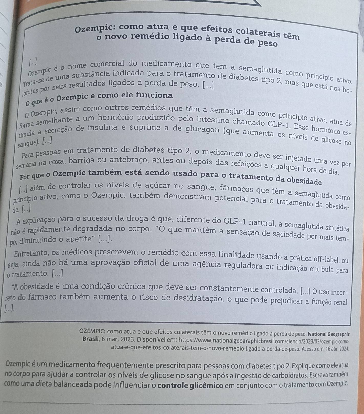 Ozempic: como atua e que efeitos colaterais têm
o novo remédio ligado à perda de peso
Ozempic é o nome comercial do medicamento que tem a semaglutida como princípio ativo.
Trata-se de uma substância indicada para o tratamento de diabetes tipo 2, mas que está nos ho-
lofotes por seus resultados ligados à perda de peso. [...]
O que é o Ozempic e como ele funciona
O Ozempic, assim como outros remédios que têm a semaglutida como princípio ativo, atua de
forma semelhante a um hormônio produzido pelo intestino chamado GLP-1. Esse hormônio es-
timula a secreção de insulina e suprime a de glucagon (que aumenta os níveis de glicose no
sangue). [,..]
Para pessoas em tratamento de diabetes tipo 2, o medicamento deve ser injetado uma vez por
semana na coxa, barriga ou antebraço, antes ou depois das refeições a qualquer hora do dia.
Por que o Ozempic também está sendo usado para o tratamento da obesidade
[..] além de controlar os níveis de açúcar no sangue, fármacos que têm a semaglutida como
princípio ativo, como o Ozempic, também demonstram potencial para o tratamento da obesida-
de. [...]
A explicação para o sucesso da droga é que, diferente do GLP-1 natural, a semaglutida sintética
não é rapidamente degradada no corpo. “O que mantém a sensação de saciedade por mais tem-
po, diminuindo o apetite” [...].
Entretanto, os médicos prescrevem o remédio com essa finalidade usando a prática off-label, ou
seja, ainda não há uma aprovação oficial de uma agência reguladora ou indicação em bula para
o tratamento. [...]
"A obesidade é uma condição crônica que deve ser constantemente controlada. [...] O uso incor-
reto do fármaco também aumenta o risco de desidratação, o que pode prejudicar a função renal
[...].
OZEMPIC: como atua e que efeitos colaterais têm o novo remédio ligado à perda de peso. Natlonal Geographic
BrasII, 6 mar. 2023. Disponível em: https://www.nationalgeographicbrasil.com/ciencia/2023/03/ozempic-como-
atua-e-que-efeltos-colaterais-tem-o-novo-remedio-ligado-a-perda-de-peso. Acesso em: 16 abr. 2024.
Ozempic é um medicamento frequentemente prescrito para pessoas com diabetes tipo 2. Explique como ele atua
no corpo para ajudar a controlar os níveis de glicose no sangue após a ingestão de carboidratos. Escreva também
como uma dieta balanceada pode influenciar o controle glicêmico em conjunto com o tratamento com Ozempic.
_