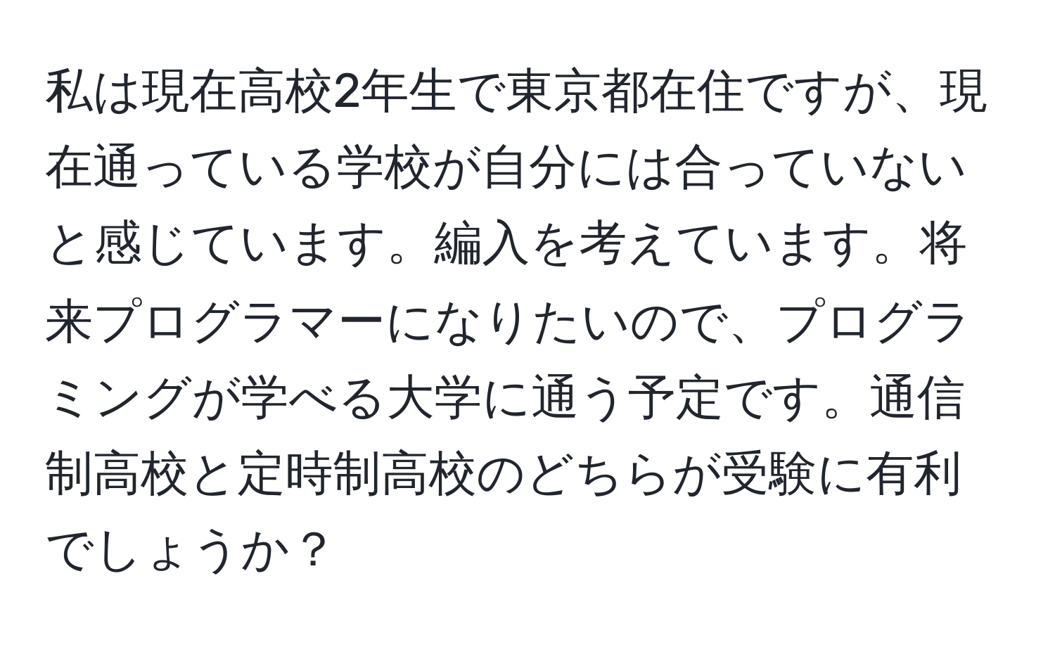 私は現在高校2年生で東京都在住ですが、現在通っている学校が自分には合っていないと感じています。編入を考えています。将来プログラマーになりたいので、プログラミングが学べる大学に通う予定です。通信制高校と定時制高校のどちらが受験に有利でしょうか？