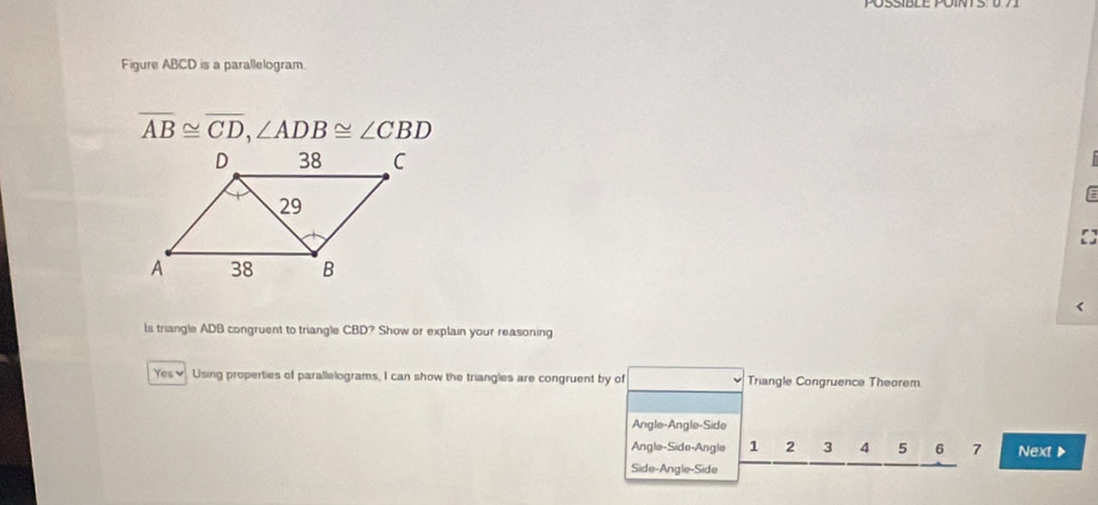 Figure ABCD is a parallelogram.
overline AB≌ overline CD, ∠ ADB≌ ∠ CBD
Is triangle ADB congruent to triangle CBD? Show or explain your reasoning
Yes♥ Using properties of parallelograms, I can show the triangles are congruent by of Triangle Congruence Theorem
Angle-Angle-Side
Angle-Side-Angle 1 2 3 4 5 6 7 Next ▶
Side-Angle-Side