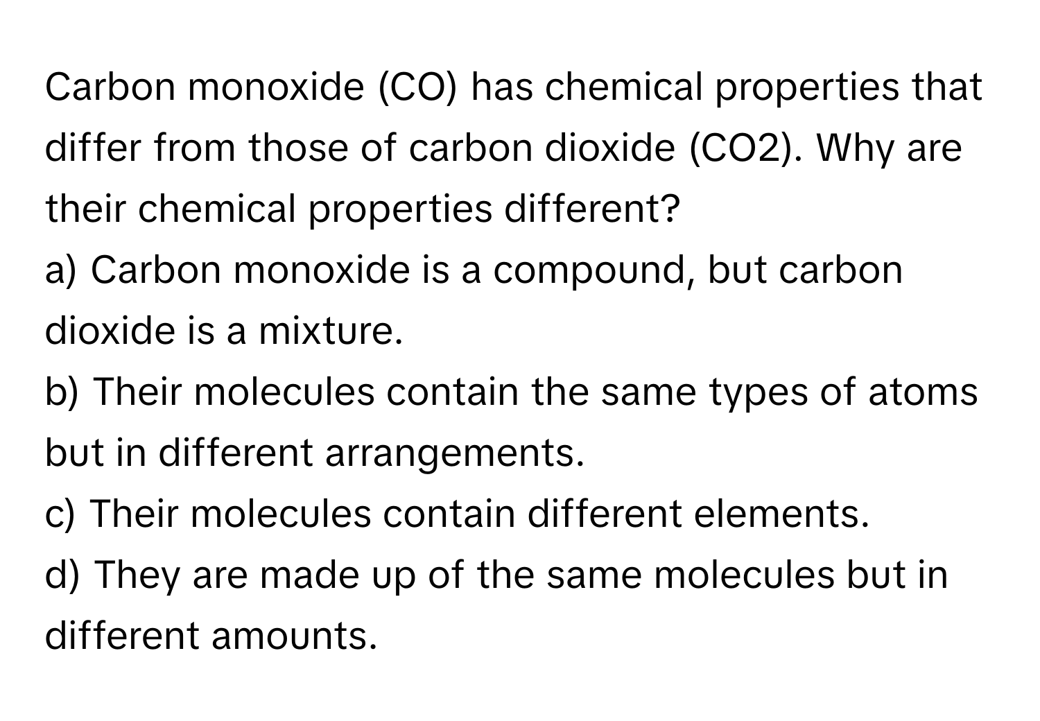 Carbon monoxide (CO) has chemical properties that differ from those of carbon dioxide (CO2). Why are their chemical properties different?

a) Carbon monoxide is a compound, but carbon dioxide is a mixture. 
b) Their molecules contain the same types of atoms but in different arrangements. 
c) Their molecules contain different elements. 
d) They are made up of the same molecules but in different amounts.