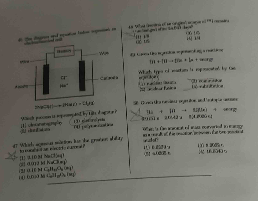 nchanged after 24.00 1 days?
d0 Thm disgram and equation bolss reposent an 48 What fisction of an original sample of 11 l remains
(1) )/a (3) 1/3
sasient cal l
() 1/9 (4) 1/4
49 Given the equstion representing a reaction;
[11+ +mu -_[1e+ 1/8 +mu _0T)(J)
Which type of reaction is represented by the
Eqution?
(1) nuelear fission
3) combustion
(2) nuclear fusion (4)substitution
2NaCl(e)to 2Na(e)+Cl_2(g) 50 Given the nuclear equation and isotopic masses:
Which process is represented by this diagram? []U+[Ilt)2(f(e)+ener](y
(2) Histillation (1) chromatography (3) electrolysts
6:0151 u 2.0140u2(4.0026u)
(4) polymerization
What is the amount of mass converted to energy
as a result of the reaction between the two reactant
47 Which aqueous solution has the greatest ability nucleiP
to conduct an electric current? (1) 0.0230 u (3) 8.0052 u
(1) 0.10 M NaCl(aq) (2) 4.0265 u (4) 16.0343 n
(2) 0 010MNaCl(aq
(3) 0.10MC_6H_10O_6(aq)
(4) 0.010M C_0H_12O_2(aeta )