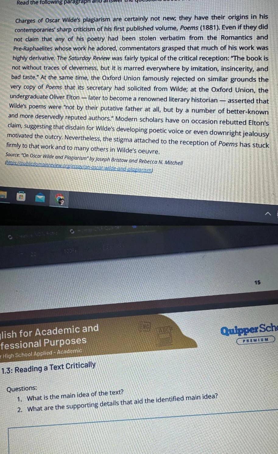 Read the following paragraph and answer 
Charges of Oscar Wilde's plagiarism are certainly not new; they have their origins in his 
contemporaries' sharp criticism of his first published volume, Poems (1881). Even if they did 
not claim that any of his poetry had been stolen verbatim from the Romantics and 
Pre-Raphaelites whose work he adored, commentators grasped that much of his work was 
highly derivative. The Søturdøy Review was fairly typical of the critical reception: “The book is 
not without traces of cleverness, but it is marred everywhere by imitation, insincerity, and 
bad taste.” At the same time, the Oxford Union famously rejected on similar grounds the 
very copy of Poems that its secretary had solicited from Wilde; at the Oxford Union, the 
undergraduate Oliver Elton — later to become a renowned literary historian — asserted that 
Wilde’s poems were “not by their putative father at all, but by a number of better-known 
and more deservedly reputed authors." Modern scholars have on occasion rebutted Elton's 
claim, suggesting that disdain for Wilde's developing poetic voice or even downright jealousy 
motivated the outcry. Nevertheless, the stigma attached to the reception of Poems has stuck 
firmly to that work and to many others in Wilde's oeuvre. 
Source: "On Oscar Wilde and Plagiarism' by Joseph Bristow and Rebecca N. Mitchell 
(https://publicdomainreview.org/essoy/on-oscar-wilde-and-plagiarism) 
15 
lish for Academic and 
QuipperSch 
fessional Purposes 
PR EMIUM 
r High School Applied - Academic 
1.3: Reading a Text Critically 
Questions: 
1. What is the main idea of the text? 
2. What are the supporting details that aid the identified main idea?