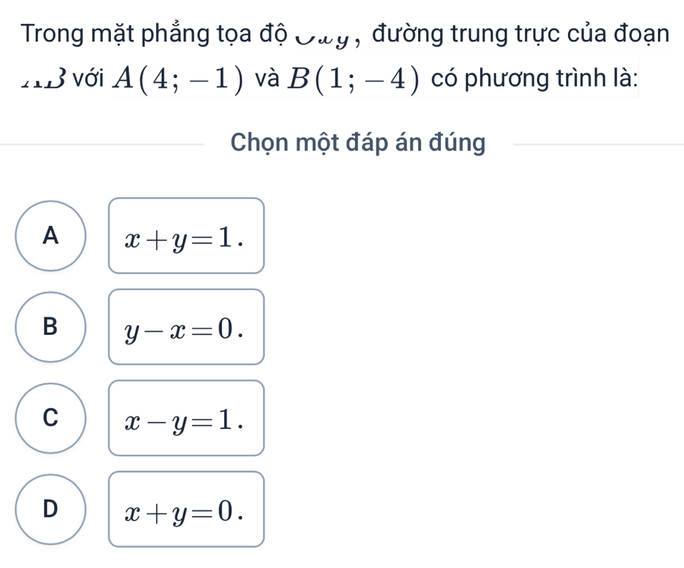 Trong mặt phẳng tọa độ Oùy , đường trung trực của đoạn
AB với A(4;-1) và B(1;-4) có phương trình là:
Chọn một đáp án đúng
A x+y=1.
B y-x=0.
C x-y=1.
D x+y=0.