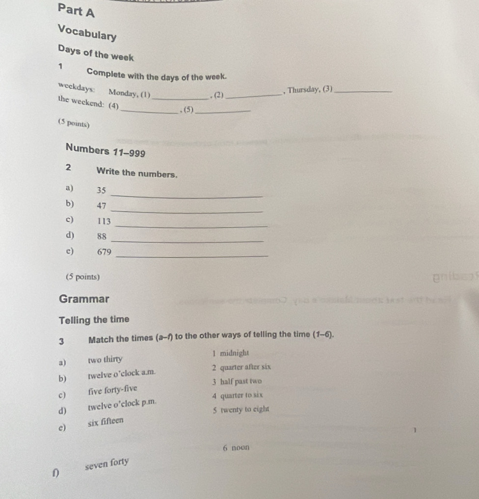 Vocabulary
Days of the week
1 Complete with the days of the week.
weekdays: Monday, (1)
, (2)_ , Thursday, (3)_
the weekend: (4)_
_, (5)_
(5 points)
Numbers 11-999
2 Write the numbers.
_
a) 35
_
b) 47
_
c) 113
d) 88
_
e) 679
_
(5 points)
pnt
Grammar
Telling the time
3 Match the times (a-1) to the other ways of telling the time (1-6).
1 midnight
a) two thirty
b) twelve o’clock a.m.
2 quarter after six
3 half past two
c) five forty-five
4 quarter to six
d) twelve o’clock p.m.
5 twenty to eight
e six fifteen
6 noon
1 seven forty