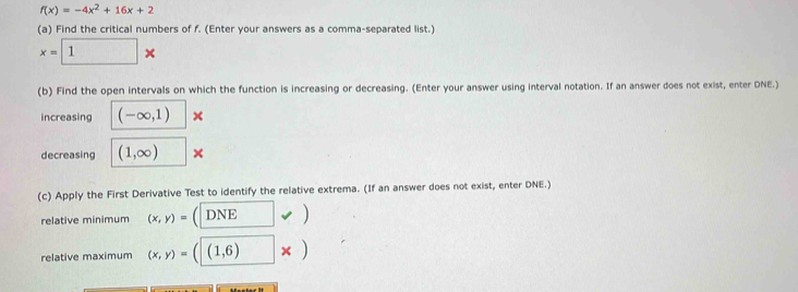 f(x)=-4x^2+16x+2
(a) Find the critical numbers of f. (Enter your answers as a comma-separated list.)
x=□ *
(b) Find the open intervals on which the function is increasing or decreasing. (Enter your answer using interval notation. If an answer does not exist, enter DNE.) 
increasing (-∈fty ,1) × 
decreasing (1,∈fty ) □ *
(c) Apply the First Derivative Test to identify the relative extrema. (If an answer does not exist, enter DNE.) 
relative minimum (x,y)= (□ vee )
relative maximum (x,y)=((1,6) □ * )