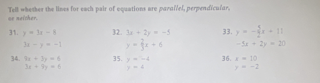 TelI whether the lines for each pair of equations are parallel, perpendicular, 
or neither. 
31. y=3x-8 32. 3x+2y=-5 33. y=- 5/2 x+11
3x-y=-1
y= 2/3 x+6
-5x+2y=20
34. 9x+3y=6 35. y=-4 36. x=10
3x+9y=6
y=4
y=-2