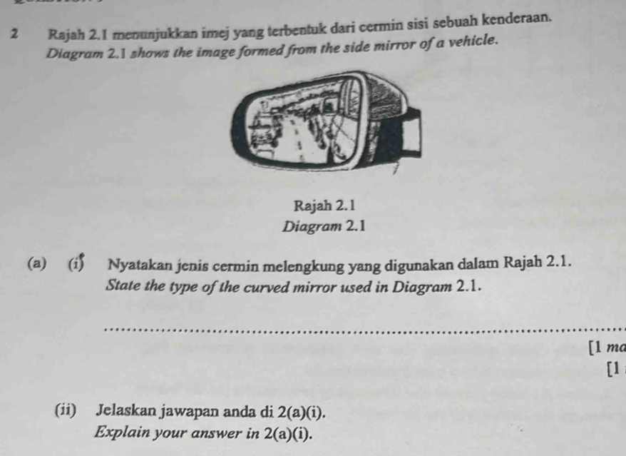 Rajah 2.1 menunjukkan imej yang terbentuk dari cermin sisi sebuah kenderaan. 
Diagram 2.1 shows the image formed from the side mirror of a vehicle. 
Rajah 2. 1 
Diagram 2.1 
(a) (i) Nyatakan jenis cermin melengkung yang digunakan dalam Rajah 2.1. 
State the type of the curved mirror used in Diagram 2.1. 
_ 
[1 ma 
[1 
(ii) Jelaskan jawapan anda di 2(a)(i). 
Explain your answer in 2(a)(i).