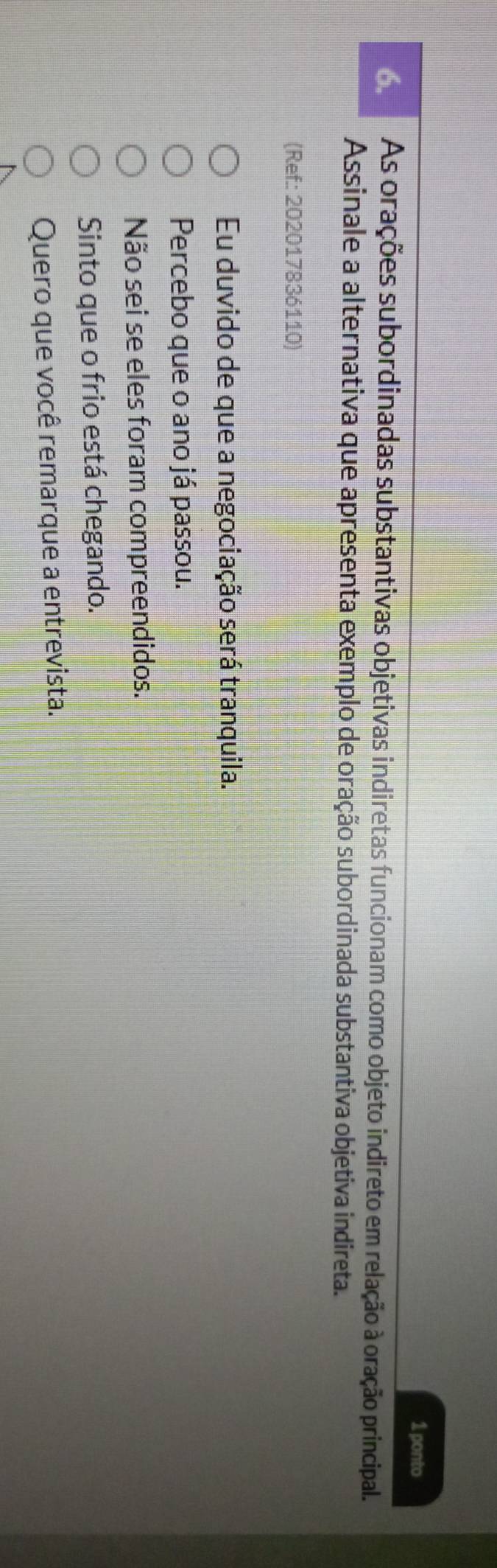 ponto
6. As orações subordinadas substantivas objetivas indiretas funcionam como objeto indireto em relação à oração principal.
Assinale a alternativa que apresenta exemplo de oração subordinada substantiva objetiva indireta.
(Ref: 202017836110)
Eu duvido de que a negociação será tranquila.
Percebo que o ano já passou.
Não sei se eles foram compreendidos.
Sinto que o frio está chegando.
Quero que você remarque a entrevista.