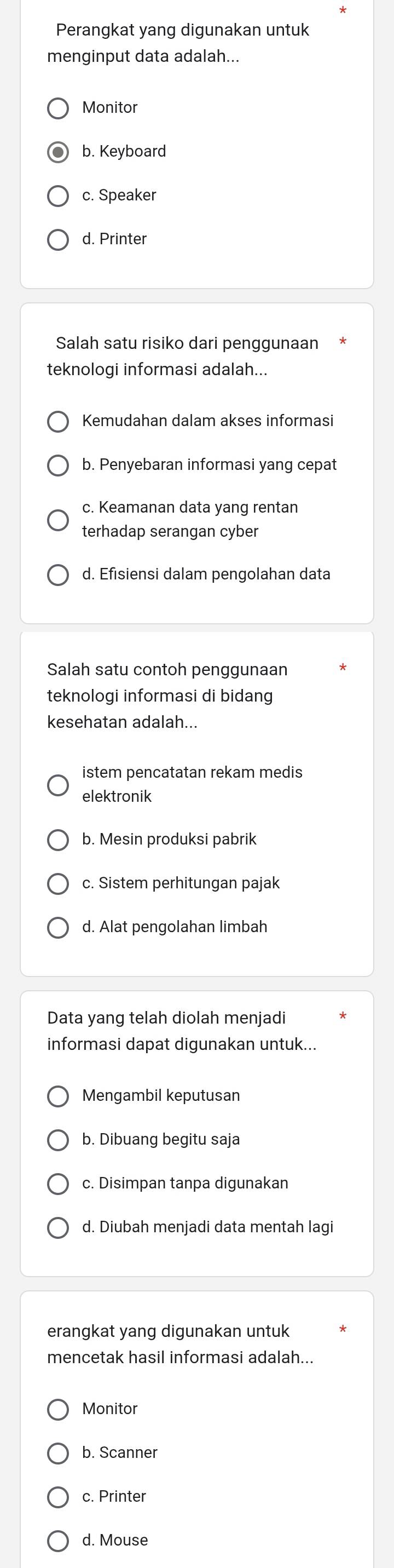 Perangkat yang digunakan untuk
menginput data adalah...
Monitor
b. Keyboard
c. Speaker
d. Printer
Salah satu risiko dari penggunaan
teknologi informasi adalah...
Kemudahan dalam akses informasi
b. Penyebaran informasi yang cepat
c. Keamanan data yang rentan
terhadap serangan cyber
d. Efisiensi dalam pengolahan data
Salah satu contoh penggunaan
teknologi informasi di bidang
kesehatan adalah...
istem pencatatan rekam medis
elektronik
b. Mesin produksi pabrik
c. Sistem perhitungan pajak
d. Alat pengolahan limbah
Data yang telah diolah menjadi
informasi dapat digunakan untuk...
Mengambil keputusan
b. Dibuang begitu saja
c. Disimpan tanpa digunakan
d. Diubah menjadi data mentah lagi
erangkat yang digunakan untuk
mencetak hasil informasi adalah...
Monitor
b. Scanner
c. Printer
d. Mouse