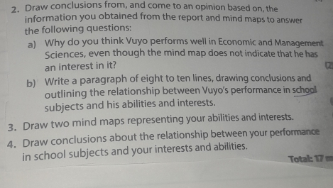 Draw conclusions from, and come to an opinion based on, the 
information you obtained from the report and mind maps to answer 
the following questions: 
a) Why do you think Vuyo performs well in Economic and Management 
Sciences, even though the mind map does not indicate that he has 
an interest in it? 
b) Write a paragraph of eight to ten lines, drawing conclusions and 
outlining the relationship between Vuyo's performance in school 
subjects and his abilities and interests. 
3. Draw two mind maps representing your abilities and interests. 
4. Draw conclusions about the relationship between your performance 
in school subjects and your interests and abilities. 
Total: 17 m