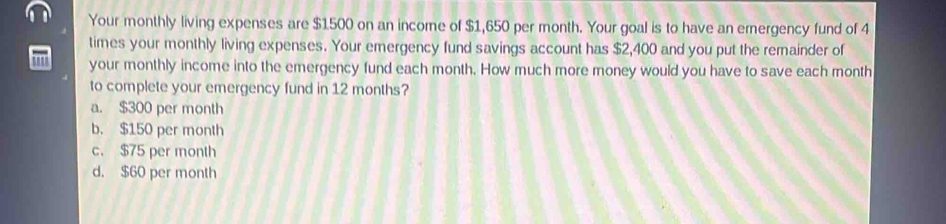 Your monthly living expenses are $1500 on an income of $1,650 per month. Your goal is to have an ernergency fund of 4
times your monthly living expenses. Your emergency fund savings account has $2,400 and you put the remainder of
your monthly income into the emergency fund each month. How much more money would you have to save each month
to complete your emergency fund in 12 months?
a. $300 per month
b. $150 per month
c. $75 per month
d. $60 per month