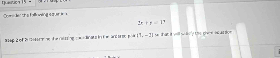 Consider the following equation.
2x+y=17
Step 2 of 2: Determine the missing coordinate in the ordered pair (?,-2) so that it will satisfy the given equation.