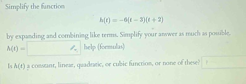 Simplify the function
h(t)=-6(t-3)(t+2)
by expanding and combining like terms. Simplify your answer as much as possible.
h(t)=□ help (formulas) 
Is h(t) a constant, linear, quadratic, or cubic function, or none of these? ？