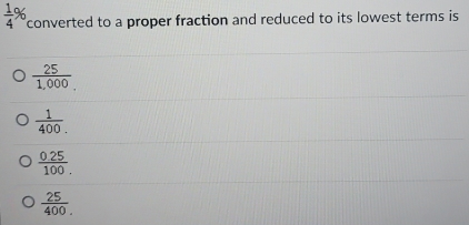  1/4  n converted to a proper fraction and reduced to its lowest terms is
 25/1,000. _.
 1/400 .
 (0.25)/100. 
 25/400 .