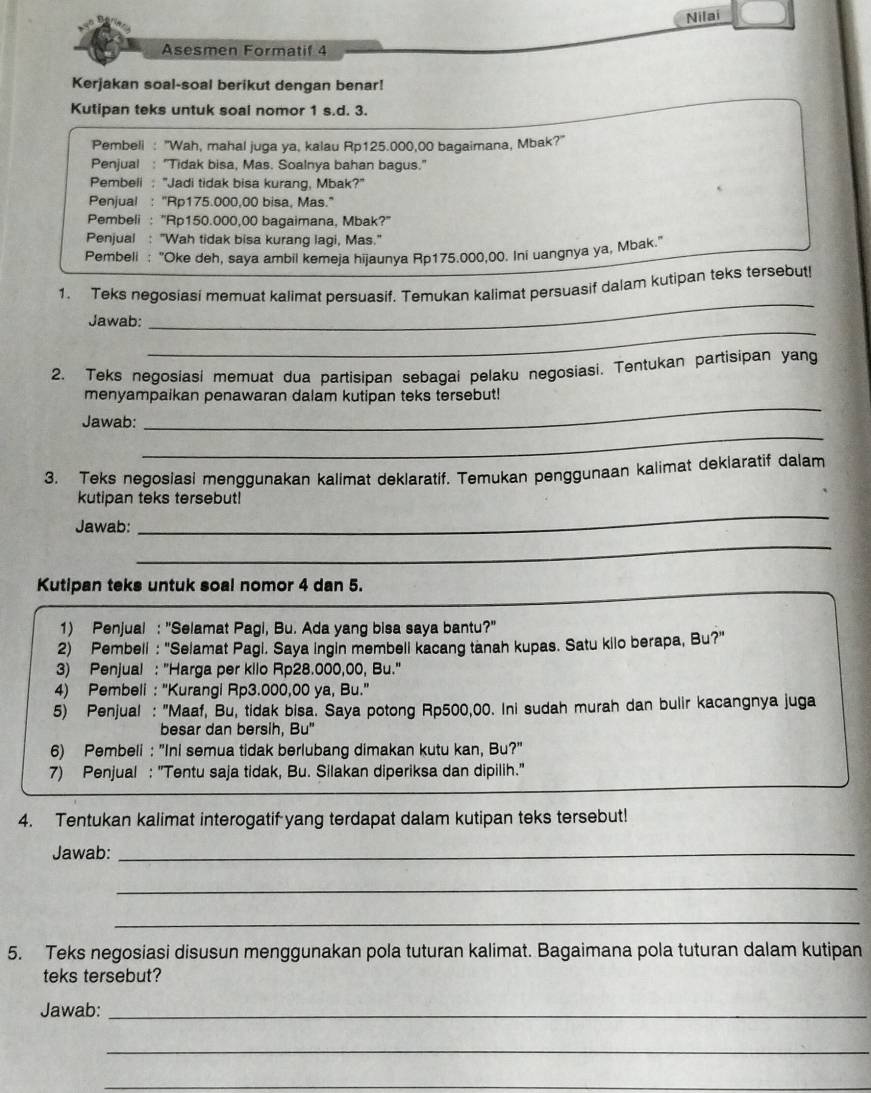 Nilai
Asesmen Formatif 4
Kerjakan soal-soal berikut dengan benar!
Kutipan teks untuk soal nomor 1 s.d. 3.
Pembeli : 'Wah, mahal juga ya, kalau Rp125.000,00 bagaimana, Mbak?"
Penjual : "Tidak bisa, Mas. Soalnya bahan bagus."
Pembeli : "Jadi tidak bisa kurang, Mbak?"
Penjual : "Rp175.000,00 bisa, Mas."
Pembeli : ''Rp150.000,00 bagaimana, Mbak?''
Penjual : "Wah tidak bisa kurang lagi, Mas."
Pembeli : "Oke deh, saya ambil kemeja hijaunya Rp175.000,00. Ini uangnya ya, Mbak."
1. Teks negosiasi memuat kalimat persuasif. Temukan kalimat persuasif dalam kutipan teks tersebut!
_
Jawab:
_
2. Teks negosiasi memuat dua partisipan sebagai pelaku negosiasi. Tentukan partisipan yang
_
menyampaikan penawaran dalam kutipan teks tersebut!
_
Jawab:
3. Teks negosiasi menggunakan kalimat deklaratif. Temukan penggunaan kalimat deklaratif dalam
_
kutipan teks tersebut!
Jawab:
_
_
Kutipan teks untuk soal nomor 4 dan 5.
1) Penjual : 'Selamat Pagi, Bu. Ada yang bisa saya bantu?''
2) Pembeli : "Selamat Pagi. Saya ingin membeli kacang tanah kupas. Satu kilo berapa, Bu?"
3) Penjual : "Harga per kilo Rp28.000,00, Bu."
4) Pembeli : 'Kurangi Rp3.000,00 ya, Bu.''
5) Penjual : "Maaf, Bu, tidak bisa. Saya potong Rp500,00. Ini sudah murah dan bulir kacangnya juga
besar dan bersih. Bu
6) Pembeli : "Ini semua tidak berlubang dimakan kutu kan, Bu?"
7) Penjual : "Tentu saja tidak, Bu. Silakan diperiksa dan dipilih."
4. Tentukan kalimat interogatif yang terdapat dalam kutipan teks tersebut!
Jawab:_
_
_
5. Teks negosiasi disusun menggunakan pola tuturan kalimat. Bagaimana pola tuturan dalam kutipan
teks tersebut?
Jawab:_
_
_