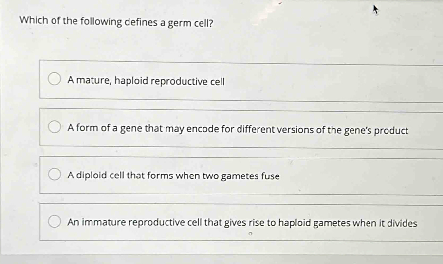 Which of the following defines a germ cell?
A mature, haploid reproductive cell
A form of a gene that may encode for different versions of the gene’s product
A diploid cell that forms when two gametes fuse
An immature reproductive cell that gives rise to haploid gametes when it divides