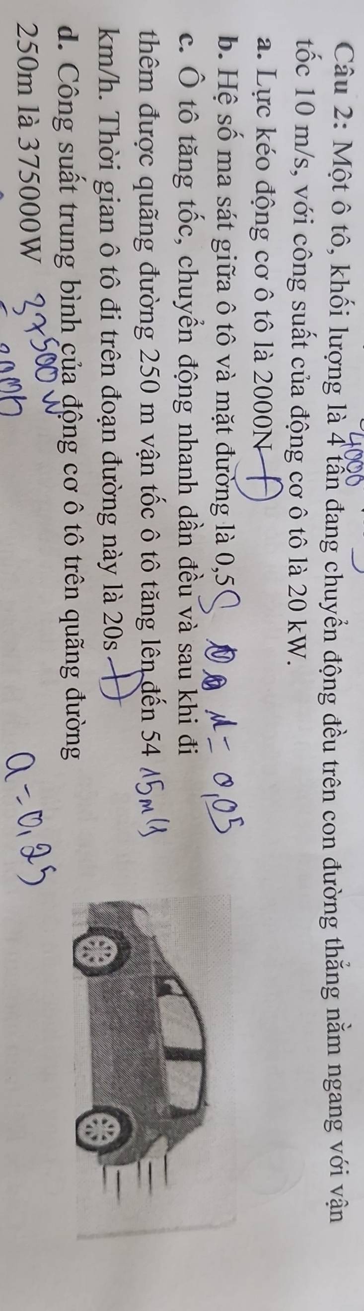 Một ô tô, khối lượng là 4 tấn đang chuyển động đều trên con đường thẳng nằm ngang với vận 
tốc 10 m/s, với công suất của động cơ ô tô là 20 kW. 
a. Lực kéo động cơ ô tô là 2000N
b. Hệ số ma sát giữa ô tô và mặt đường là 0,5
c. Ô tô tăng tốc, chuyển động nhanh dần đều và sau khi đi 
thêm được quãng đường 250 m vận tốc ô tô tăng lên đến 54
km/h. Thời gian ô tô đi trên đoạn đường này là 20s
d. Công suất trung bình của động cơ ô tô trên quãng đường
250m là 375000W