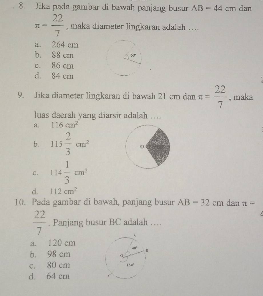 Jika pada gambar di bawah panjang busur AB=44 CE n dan
π = 22/7  , maka diameter lingkaran adalah ….
a. 264 cm
b. 88 cm
c. 86 cm
d. 84 cm
9. Jika diameter lingkaran di bawah 21 cm dan π = 22/7  , maka
luas daerah yang diarsir adalah …..
a. 116cm^2
b. 115 2/3 cm^2
c. 114 1/3 cm^2
d. 112cm^2
10. Pada gambar di bawah, panjang busur AB=32cm dan π =
 22/7 . Panjang busur BC adalah ….
a. 120 cm
b. 98 cm
c. 80 cm
d. 64 cm