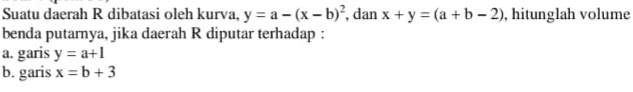 Suatu daerah R dibatasi oleh kurva, y=a-(x-b)^2 , dan x+y=(a+b-2) , hitunglah volume 
benda putarnya, jika daerah R diputar terhadap : 
a. garis y=a+1
b. garis x=b+3