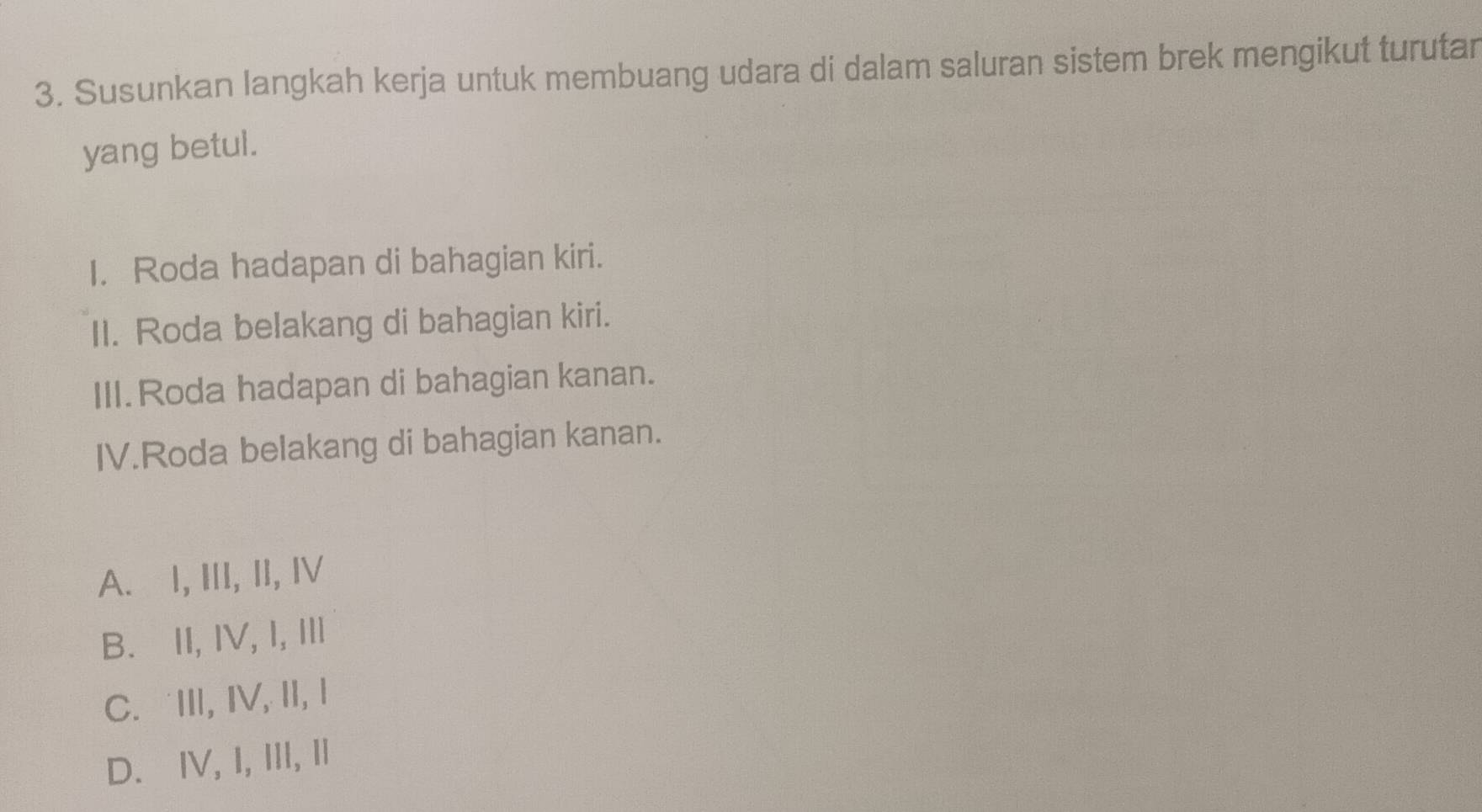 Susunkan langkah kerja untuk membuang udara di dalam saluran sistem brek mengikut turutar
yang betul.
I. Roda hadapan di bahagian kiri.
II. Roda belakang di bahagian kiri.
III.Roda hadapan di bahagian kanan.
IV.Roda belakang di bahagian kanan.
A. I, III, II, I
B. II, IV, I, Ⅲ
C.III, IV, II, I
D. ⅣV, I, III, I