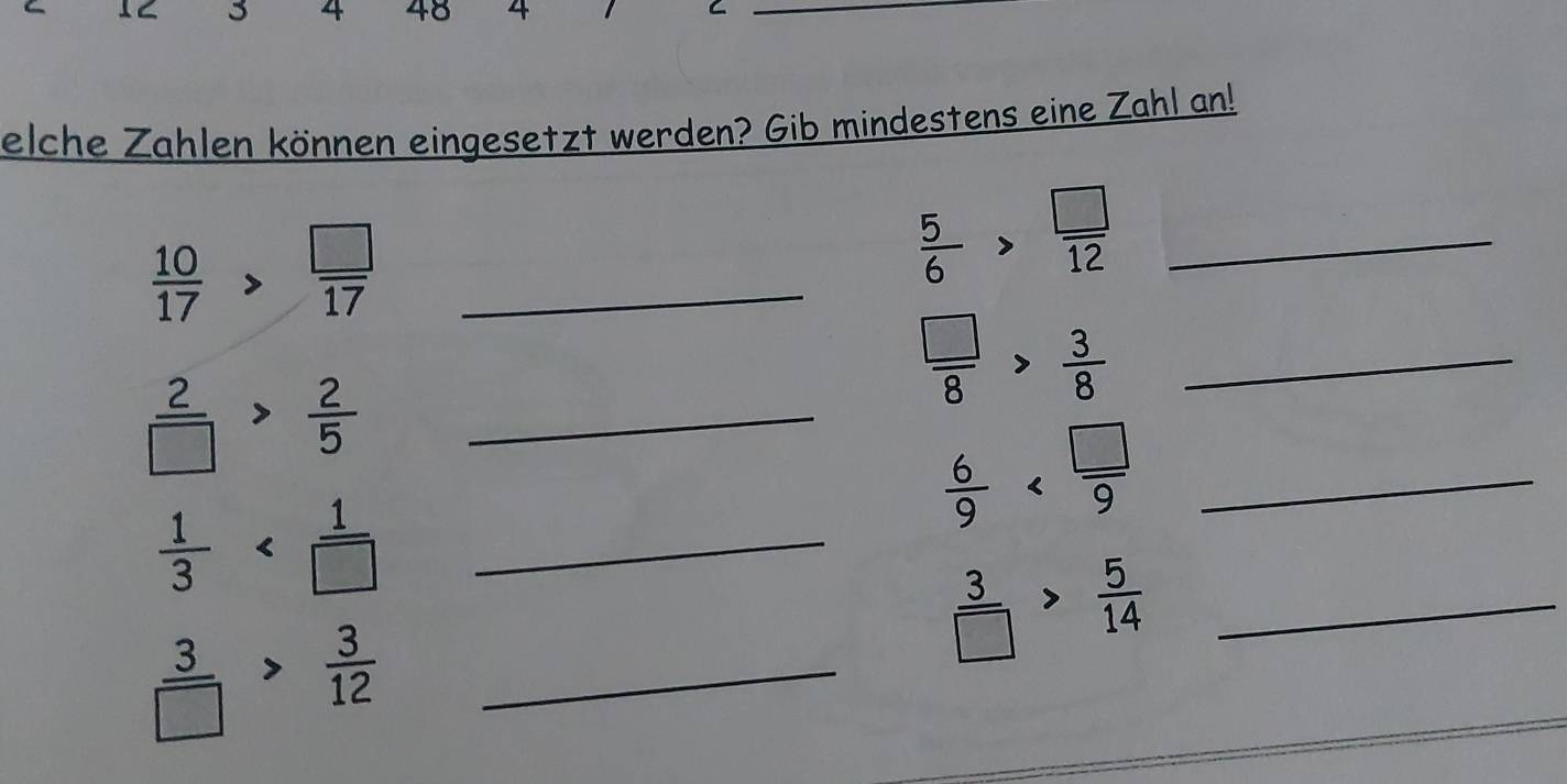 3 4 48 4 
_C 
elche Zahlen können eingesetzt werden? Gib mindestens eine Zahl an! 
_  10/17 > □ /17 
 5/6 > □ /12  _ 
_  □ /8 > 3/8 
 2/□  > 2/5  _
 6/9  _
 1/3  _
 3/□  > 5/14  _ 
_  3/□  > 3/12 